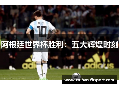 阿根廷世界杯胜利:五大辉煌时刻 阿根廷世界杯胜利:五大辉煌时刻